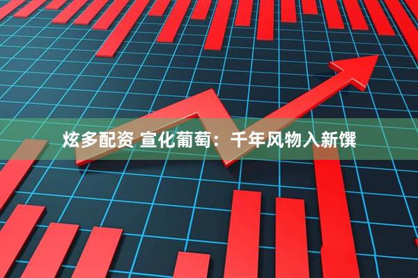 炫多配资 宣化葡萄：千年风物入新馔