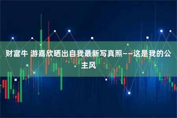 财富牛 游嘉欣晒出自我最新写真照——这是我的公主风