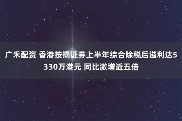 广禾配资 香港按揭证券上半年综合除税后溢利达5330万港元 同比激增近五倍