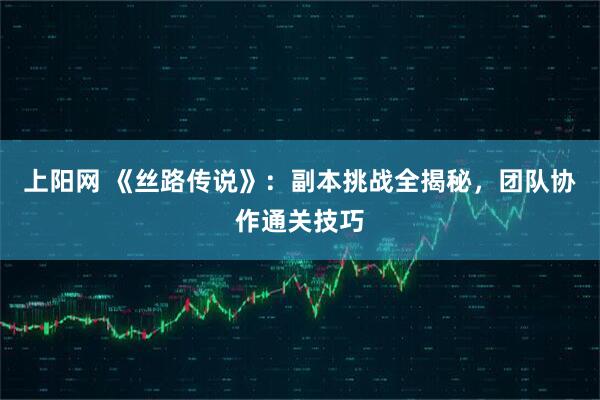上阳网 《丝路传说》：副本挑战全揭秘，团队协作通关技巧
