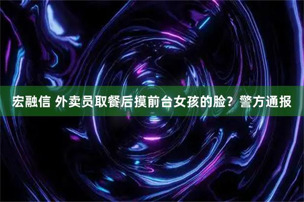 宏融信 外卖员取餐后摸前台女孩的脸？警方通报