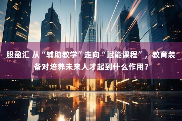 股盈汇 从“辅助教学”走向“赋能课程”,教育装备对培养未来人才起到什么作用?