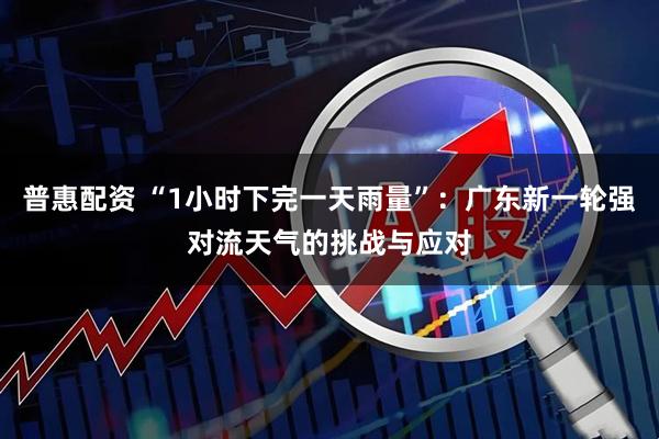 普惠配资 “1小时下完一天雨量”:广东新一轮强对流天气的挑战与应对