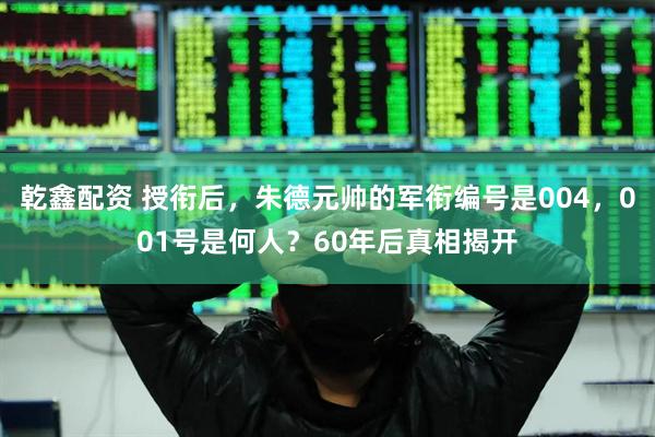乾鑫配资 授衔后，朱德元帅的军衔编号是004，001号是何人？60年后真相揭开