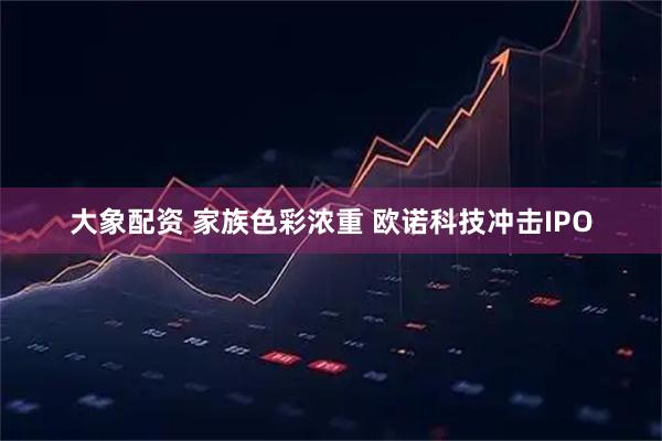 大象配资 家族色彩浓重 欧诺科技冲击IPO