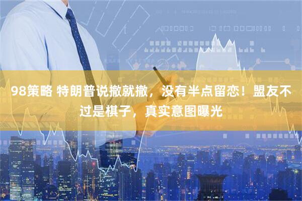 98策略 特朗普说撤就撤，没有半点留恋！盟友不过是棋子，真实意图曝光
