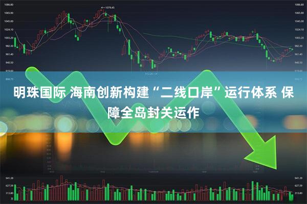 明珠国际 海南创新构建“二线口岸”运行体系 保障全岛封关运作