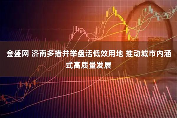 金盛网 济南多措并举盘活低效用地 推动城市内涵式高质量发展