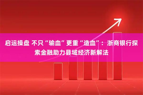 启运操盘 不只“输血”更重“造血”：浙商银行探索金融助力县域经济新解法