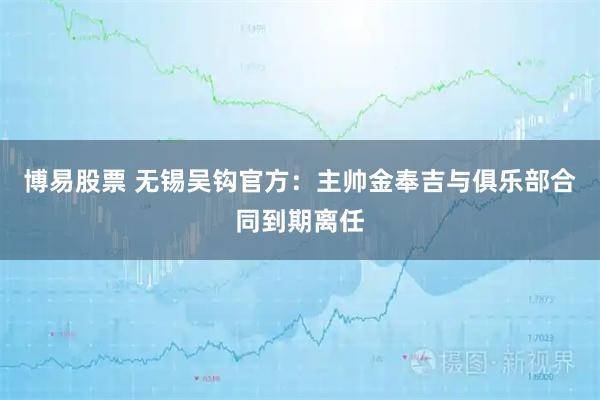 博易股票 无锡吴钩官方：主帅金奉吉与俱乐部合同到期离任