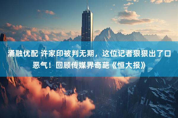 涌融优配 许家印被判无期，这位记者狠狠出了口恶气！回顾传媒界奇葩《恒大报》