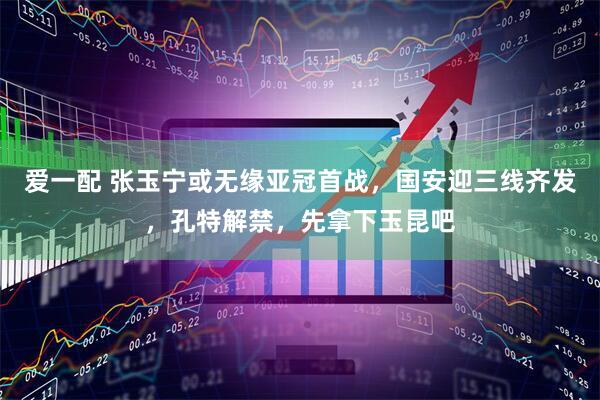 爱一配 张玉宁或无缘亚冠首战，国安迎三线齐发，孔特解禁，先拿下玉昆吧