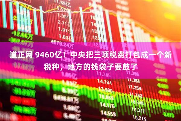 道正网 9460亿！中央把三项税费打包成一个新税种，地方的钱袋子要鼓了