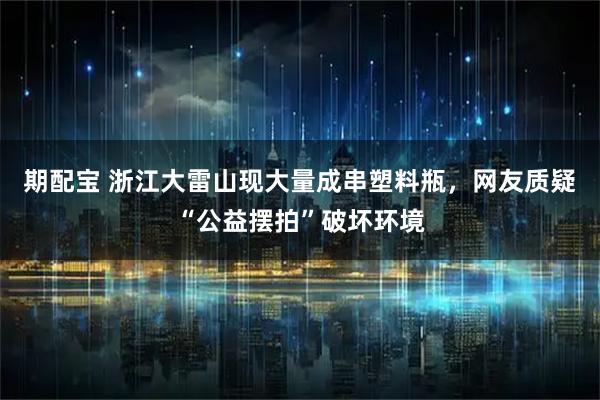 期配宝 浙江大雷山现大量成串塑料瓶，网友质疑“公益摆拍”破坏环境