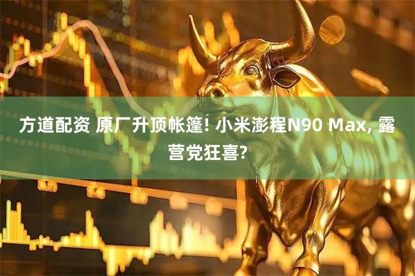 方道配资 原厂升顶帐篷! 小米澎程N90 Max, 露营党狂喜?