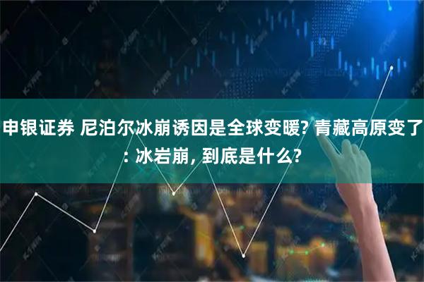 申银证券 尼泊尔冰崩诱因是全球变暖? 青藏高原变了: 冰岩崩, 到底是什么?