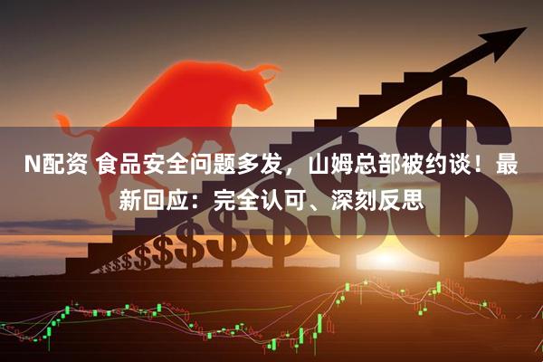N配资 食品安全问题多发，山姆总部被约谈！最新回应：完全认可、深刻反思
