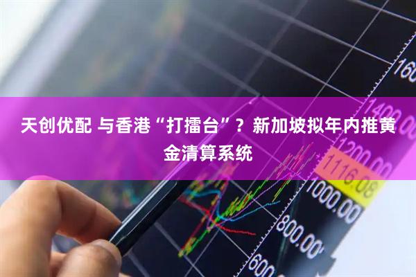 天创优配 与香港“打擂台”？新加坡拟年内推黄金清算系统